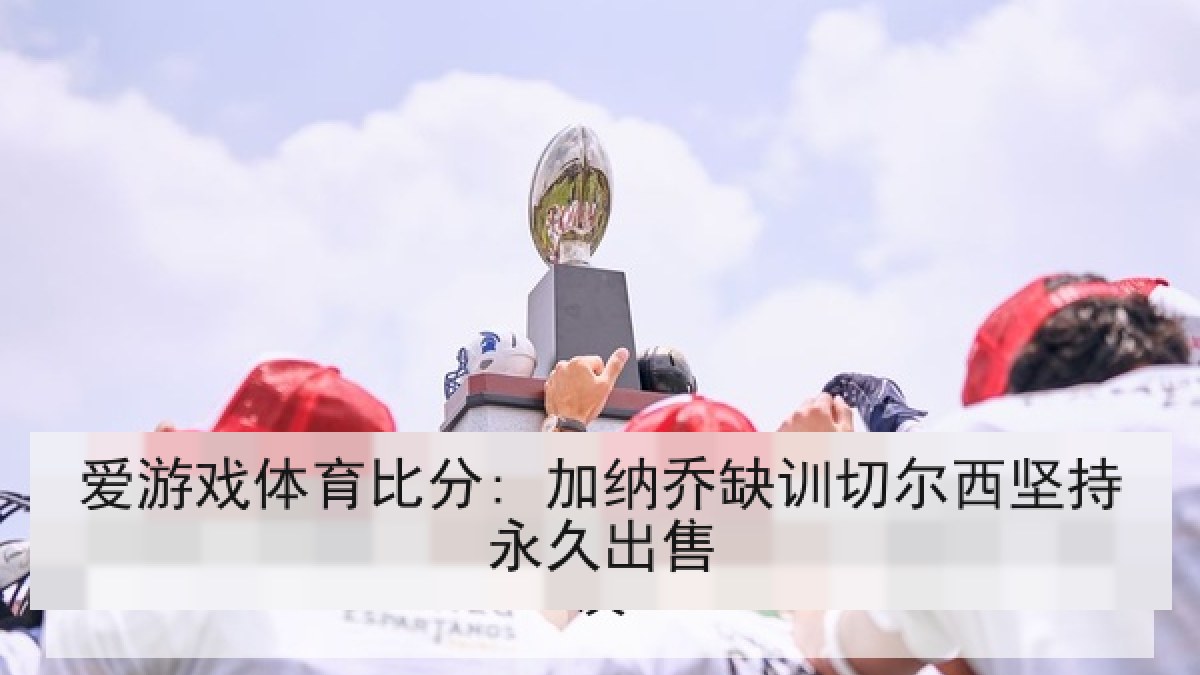 爱游戏体育比分: 加纳乔缺训切尔西坚持永久出售