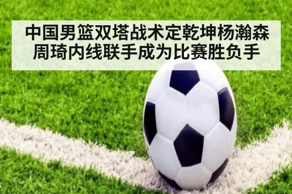 中国男篮双塔战术定乾坤杨瀚森周琦内线联手成为比赛胜负手
